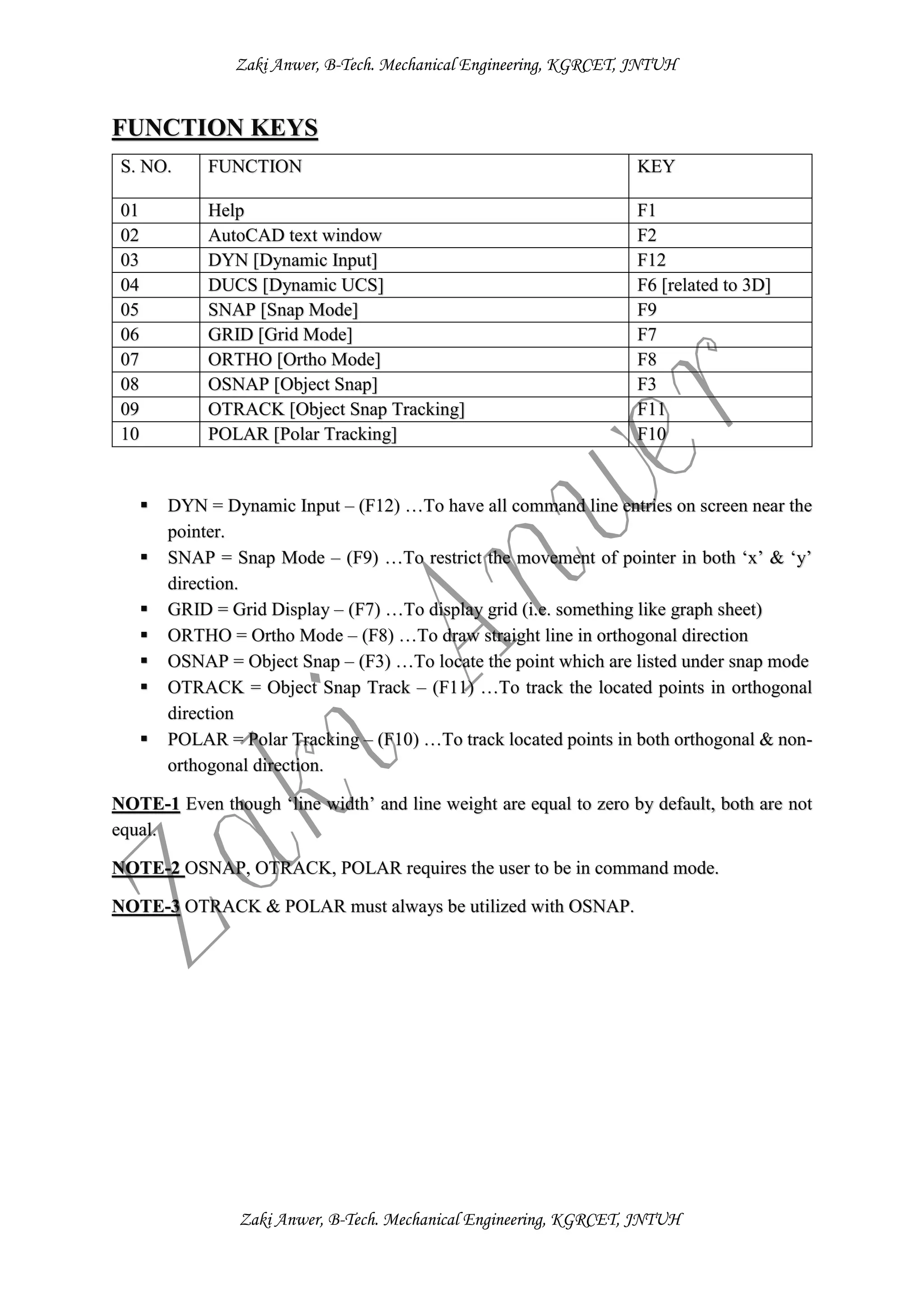 Zaki Anwer, B-Tech. Mechanical Engineering, KGRCET, JNTUH
Zaki Anwer, B-Tech. Mechanical Engineering, KGRCET, JNTUH
FUNCTION KEYS
 DYN = Dynamic Input – (F12) …To have all command line entries on screen near the
pointer.
 SNAP = Snap Mode – (F9) …To restrict the movement of pointer in both ‘x’ & ‘y’
direction.
 GRID = Grid Display – (F7) …To display grid (i.e. something like graph sheet)
 ORTHO = Ortho Mode – (F8) …To draw straight line in orthogonal direction
 OSNAP = Object Snap – (F3) …To locate the point which are listed under snap mode
 OTRACK = Object Snap Track – (F11) …To track the located points in orthogonal
direction
 POLAR = Polar Tracking – (F10) …To track located points in both orthogonal & non-
orthogonal direction.
NOTE-1 Even though ‘line width’ and line weight are equal to zero by default, both are not
equal.
NOTE-2 OSNAP, OTRACK, POLAR requires the user to be in command mode.
NOTE-3 OTRACK & POLAR must always be utilized with OSNAP.
S. NO. FUNCTION KEY
01 Help F1
02 AutoCAD text window F2
03 DYN [Dynamic Input] F12
04 DUCS [Dynamic UCS] F6 [related to 3D]
05 SNAP [Snap Mode] F9
06 GRID [Grid Mode] F7
07 ORTHO [Ortho Mode] F8
08 OSNAP [Object Snap] F3
09 OTRACK [Object Snap Tracking] F11
10 POLAR [Polar Tracking] F10
 