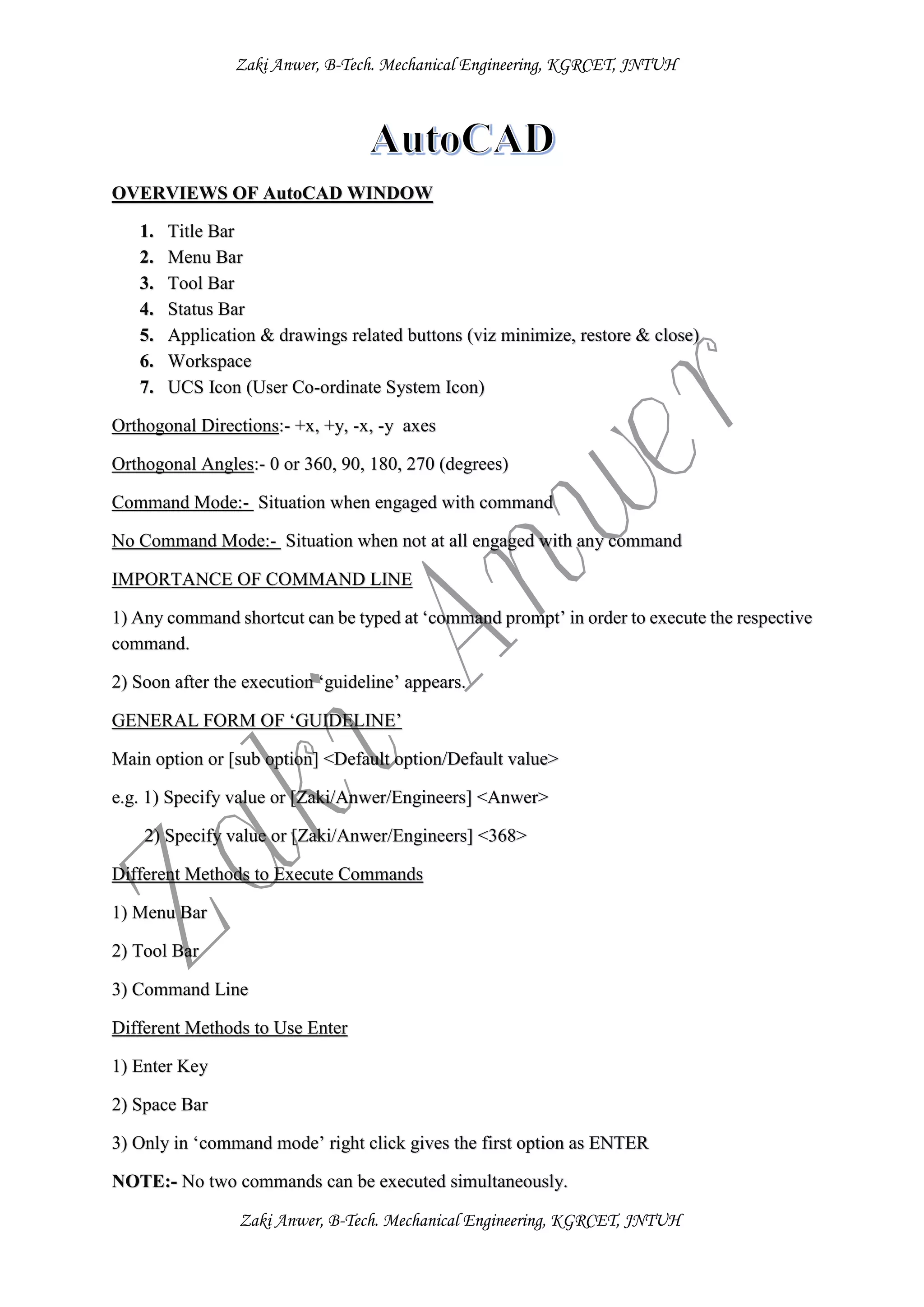 Zaki Anwer, B-Tech. Mechanical Engineering, KGRCET, JNTUH
Zaki Anwer, B-Tech. Mechanical Engineering, KGRCET, JNTUH
OVERVIEWS OF AutoCAD WINDOW
1. Title Bar
2. Menu Bar
3. Tool Bar
4. Status Bar
5. Application & drawings related buttons (viz minimize, restore & close)
6. Workspace
7. UCS Icon (User Co-ordinate System Icon)
Orthogonal Directions:- +x, +y, -x, -y axes
Orthogonal Angles:- 0 or 360, 90, 180, 270 (degrees)
Command Mode:- Situation when engaged with command
No Command Mode:- Situation when not at all engaged with any command
IMPORTANCE OF COMMAND LINE
1) Any command shortcut can be typed at ‘command prompt’ in order to execute the respective
command.
2) Soon after the execution ‘guideline’ appears.
GENERAL FORM OF ‘GUIDELINE’
Main option or [sub option] <Default option/Default value>
e.g. 1) Specify value or [Zaki/Anwer/Engineers] <Anwer>
2) Specify value or [Zaki/Anwer/Engineers] <368>
Different Methods to Execute Commands
1) Menu Bar
2) Tool Bar
3) Command Line
Different Methods to Use Enter
1) Enter Key
2) Space Bar
3) Only in ‘command mode’ right click gives the first option as ENTER
NOTE:- No two commands can be executed simultaneously.
 
