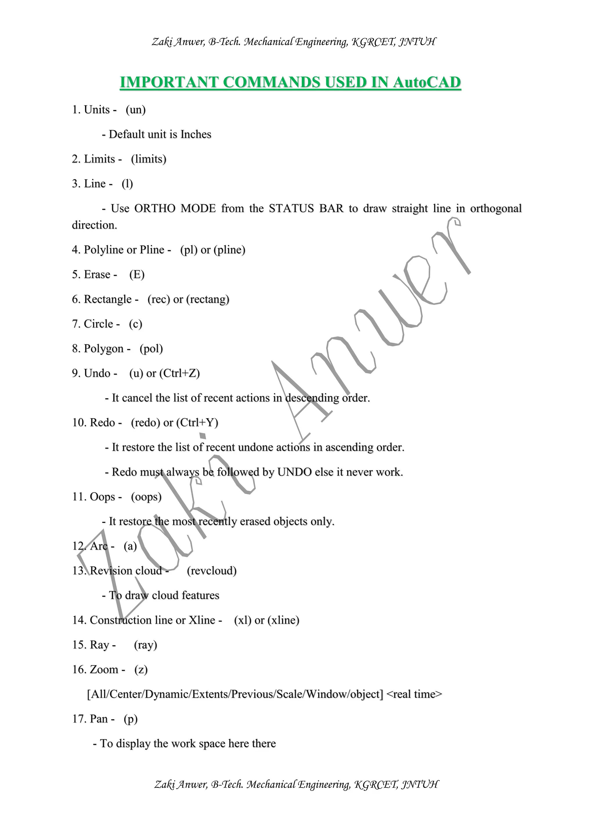 Zaki Anwer, B-Tech. Mechanical Engineering, KGRCET, JNTUH
Zaki Anwer, B-Tech. Mechanical Engineering, KGRCET, JNTUH
IMPORTANT COMMANDS USED IN AutoCAD
1. Units - (un)
- Default unit is Inches
2. Limits - (limits)
3. Line - (l)
- Use ORTHO MODE from the STATUS BAR to draw straight line in orthogonal
direction.
4. Polyline or Pline - (pl) or (pline)
5. Erase - (E)
6. Rectangle - (rec) or (rectang)
7. Circle - (c)
8. Polygon - (pol)
9. Undo - (u) or (Ctrl+Z)
- It cancel the list of recent actions in descending order.
10. Redo - (redo) or (Ctrl+Y)
- It restore the list of recent undone actions in ascending order.
- Redo must always be followed by UNDO else it never work.
11. Oops - (oops)
- It restore the most recently erased objects only.
12. Arc - (a)
13. Revision cloud - (revcloud)
- To draw cloud features
14. Construction line or Xline - (xl) or (xline)
15. Ray - (ray)
16. Zoom - (z)
[All/Center/Dynamic/Extents/Previous/Scale/Window/object] <real time>
17. Pan - (p)
- To display the work space here there
 