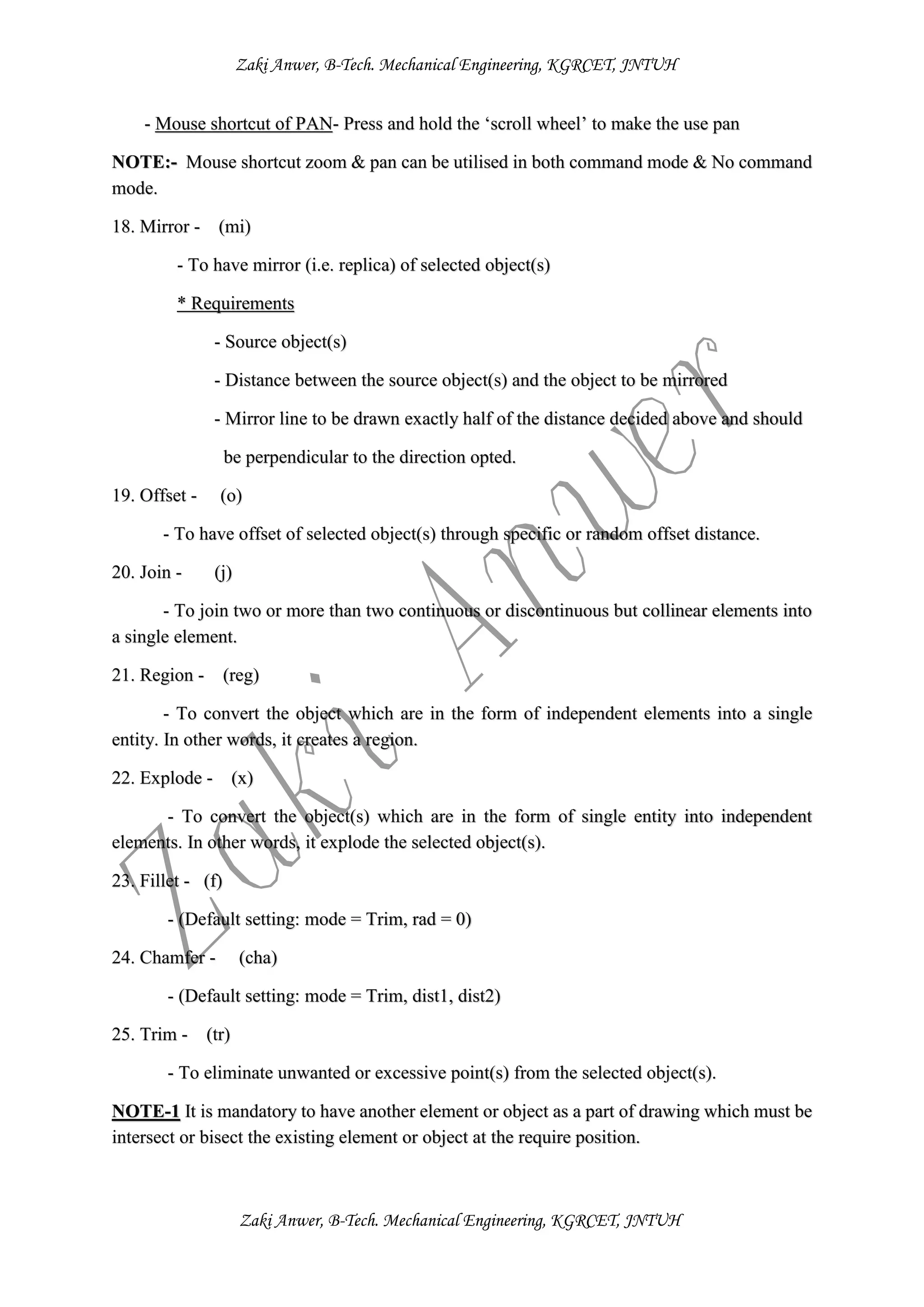 Zaki Anwer, B-Tech. Mechanical Engineering, KGRCET, JNTUH
Zaki Anwer, B-Tech. Mechanical Engineering, KGRCET, JNTUH
- Mouse shortcut of PAN- Press and hold the ‘scroll wheel’ to make the use pan
NOTE:- Mouse shortcut zoom & pan can be utilised in both command mode & No command
mode.
18. Mirror - (mi)
- To have mirror (i.e. replica) of selected object(s)
* Requirements
- Source object(s)
- Distance between the source object(s) and the object to be mirrored
- Mirror line to be drawn exactly half of the distance decided above and should
be perpendicular to the direction opted.
19. Offset - (o)
- To have offset of selected object(s) through specific or random offset distance.
20. Join - (j)
- To join two or more than two continuous or discontinuous but collinear elements into
a single element.
21. Region - (reg)
- To convert the object which are in the form of independent elements into a single
entity. In other words, it creates a region.
22. Explode - (x)
- To convert the object(s) which are in the form of single entity into independent
elements. In other words, it explode the selected object(s).
23. Fillet - (f)
- (Default setting: mode = Trim, rad = 0)
24. Chamfer - (cha)
- (Default setting: mode = Trim, dist1, dist2)
25. Trim - (tr)
- To eliminate unwanted or excessive point(s) from the selected object(s).
NOTE-1 It is mandatory to have another element or object as a part of drawing which must be
intersect or bisect the existing element or object at the require position.
 