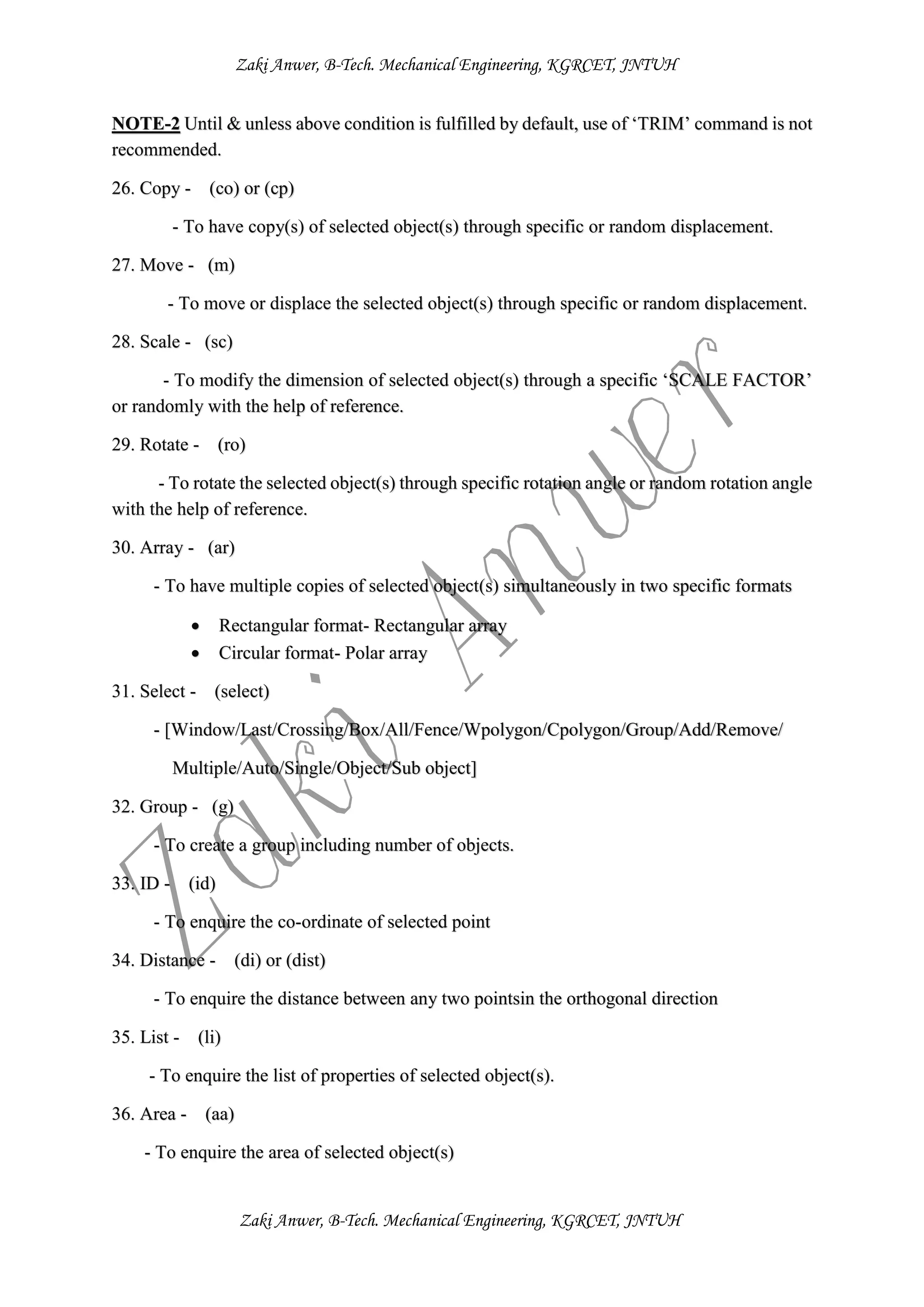 Zaki Anwer, B-Tech. Mechanical Engineering, KGRCET, JNTUH
Zaki Anwer, B-Tech. Mechanical Engineering, KGRCET, JNTUH
NOTE-2 Until & unless above condition is fulfilled by default, use of ‘TRIM’ command is not
recommended.
26. Copy - (co) or (cp)
- To have copy(s) of selected object(s) through specific or random displacement.
27. Move - (m)
- To move or displace the selected object(s) through specific or random displacement.
28. Scale - (sc)
- To modify the dimension of selected object(s) through a specific ‘SCALE FACTOR’
or randomly with the help of reference.
29. Rotate - (ro)
- To rotate the selected object(s) through specific rotation angle or random rotation angle
with the help of reference.
30. Array - (ar)
- To have multiple copies of selected object(s) simultaneously in two specific formats
 Rectangular format- Rectangular array
 Circular format- Polar array
31. Select - (select)
- [Window/Last/Crossing/Box/All/Fence/Wpolygon/Cpolygon/Group/Add/Remove/
Multiple/Auto/Single/Object/Sub object]
32. Group - (g)
- To create a group including number of objects.
33. ID - (id)
- To enquire the co-ordinate of selected point
34. Distance - (di) or (dist)
- To enquire the distance between any two pointsin the orthogonal direction
35. List - (li)
- To enquire the list of properties of selected object(s).
36. Area - (aa)
- To enquire the area of selected object(s)
 