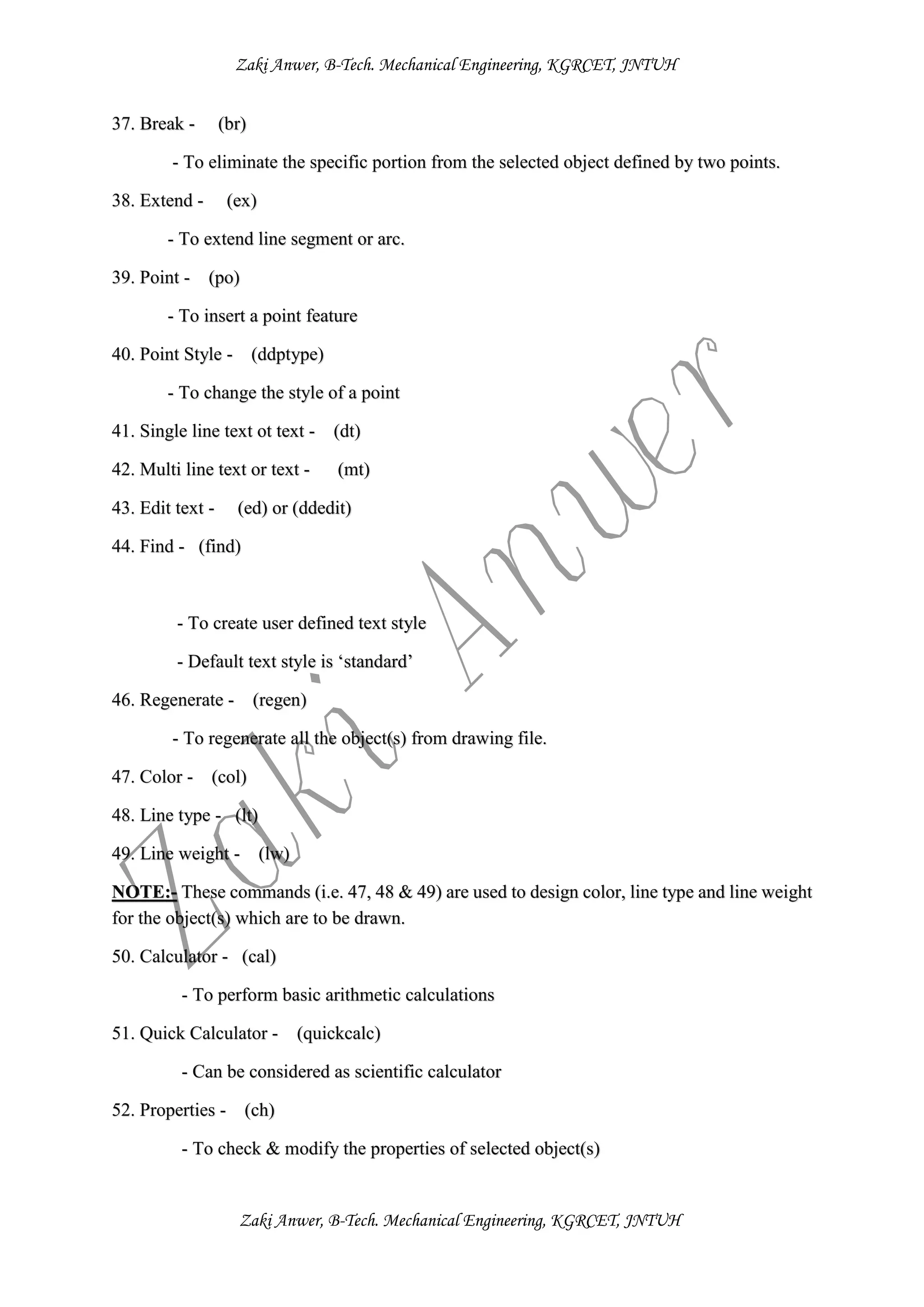 Zaki Anwer, B-Tech. Mechanical Engineering, KGRCET, JNTUH
Zaki Anwer, B-Tech. Mechanical Engineering, KGRCET, JNTUH
37. Break - (br)
- To eliminate the specific portion from the selected object defined by two points.
38. Extend - (ex)
- To extend line segment or arc.
39. Point - (po)
- To insert a point feature
40. Point Style - (ddptype)
- To change the style of a point
41. Single line text ot text - (dt)
42. Multi line text or text - (mt)
43. Edit text - (ed) or (ddedit)
44. Find - (find)
- To create user defined text style
- Default text style is ‘standard’
46. Regenerate - (regen)
- To regenerate all the object(s) from drawing file.
47. Color - (col)
48. Line type - (lt)
49. Line weight - (lw)
NOTE:- These commands (i.e. 47, 48 & 49) are used to design color, line type and line weight
for the object(s) which are to be drawn.
50. Calculator - (cal)
- To perform basic arithmetic calculations
51. Quick Calculator - (quickcalc)
- Can be considered as scientific calculator
52. Properties - (ch)
- To check & modify the properties of selected object(s)
 