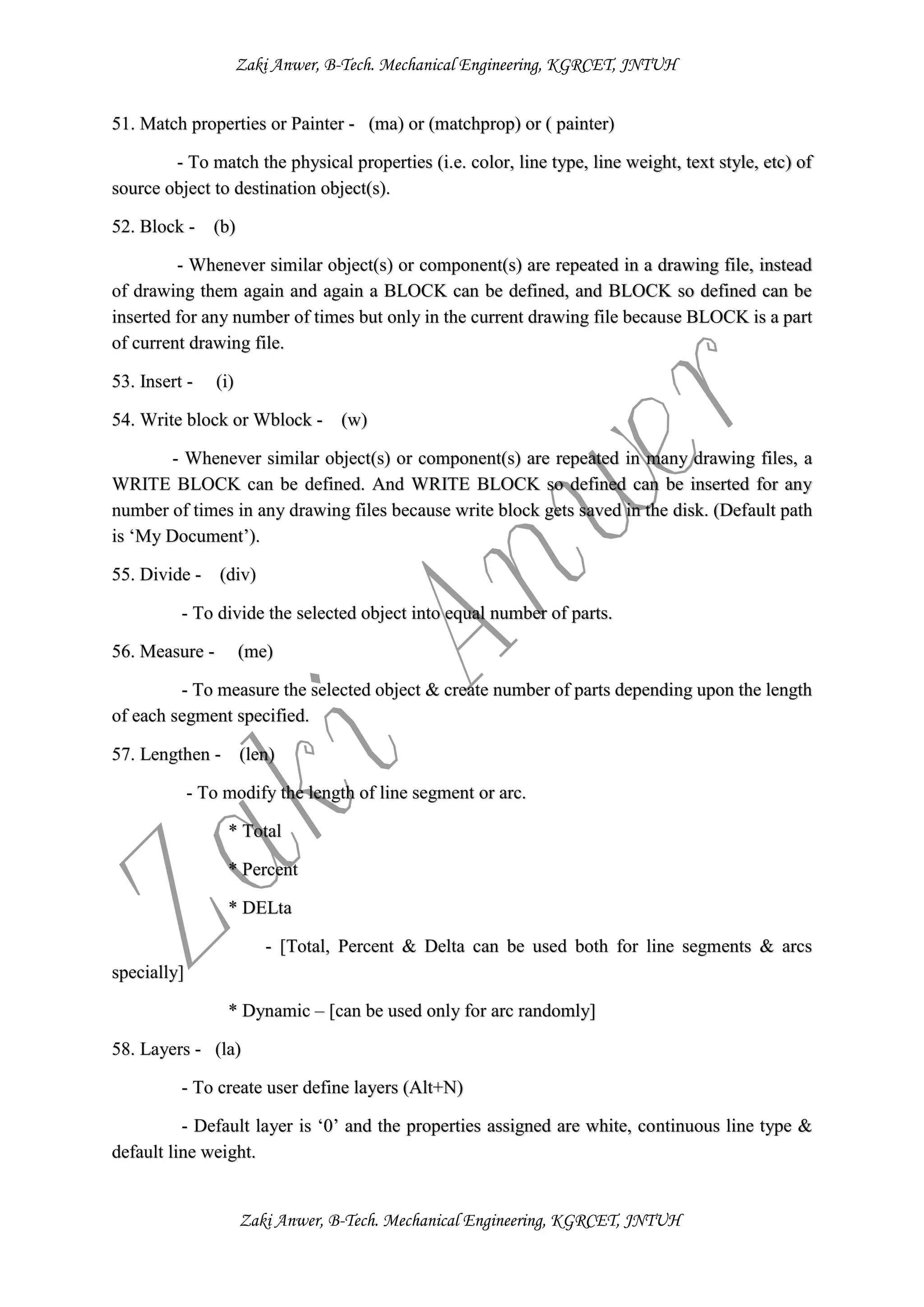 Zaki Anwer, B-Tech. Mechanical Engineering, KGRCET, JNTUH
Zaki Anwer, B-Tech. Mechanical Engineering, KGRCET, JNTUH
51. Match properties or Painter - (ma) or (matchprop) or ( painter)
- To match the physical properties (i.e. color, line type, line weight, text style, etc) of
source object to destination object(s).
52. Block - (b)
- Whenever similar object(s) or component(s) are repeated in a drawing file, instead
of drawing them again and again a BLOCK can be defined, and BLOCK so defined can be
inserted for any number of times but only in the current drawing file because BLOCK is a part
of current drawing file.
53. Insert - (i)
54. Write block or Wblock - (w)
- Whenever similar object(s) or component(s) are repeated in many drawing files, a
WRITE BLOCK can be defined. And WRITE BLOCK so defined can be inserted for any
number of times in any drawing files because write block gets saved in the disk. (Default path
is ‘My Document’).
55. Divide - (div)
- To divide the selected object into equal number of parts.
56. Measure - (me)
- To measure the selected object & create number of parts depending upon the length
of each segment specified.
57. Lengthen - (len)
- To modify the length of line segment or arc.
* Total
* Percent
* DELta
- [Total, Percent & Delta can be used both for line segments & arcs
specially]
* Dynamic – [can be used only for arc randomly]
58. Layers - (la)
- To create user define layers (Alt+N)
- Default layer is ‘0’ and the properties assigned are white, continuous line type &
default line weight.
 