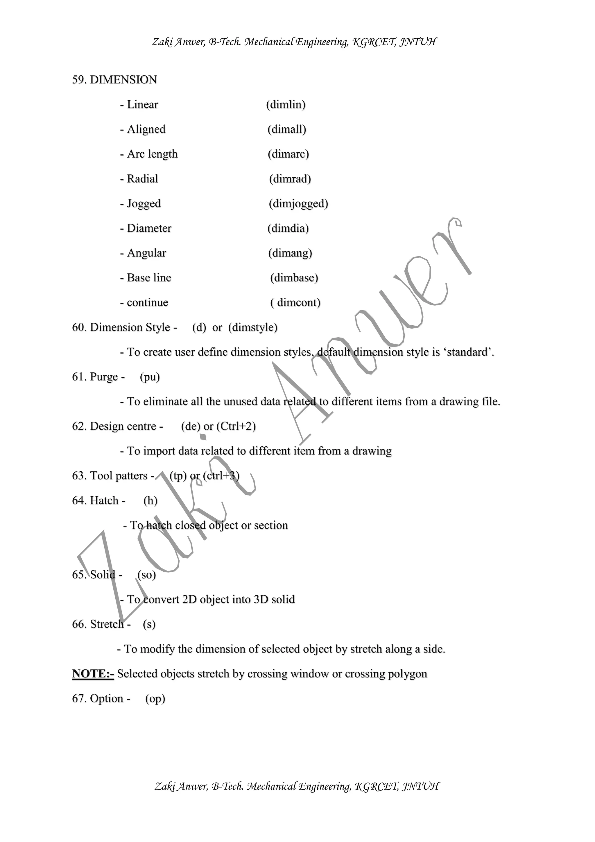 Zaki Anwer, B-Tech. Mechanical Engineering, KGRCET, JNTUH
Zaki Anwer, B-Tech. Mechanical Engineering, KGRCET, JNTUH
59. DIMENSION
- Linear (dimlin)
- Aligned (dimall)
- Arc length (dimarc)
- Radial (dimrad)
- Jogged (dimjogged)
- Diameter (dimdia)
- Angular (dimang)
- Base line (dimbase)
- continue ( dimcont)
60. Dimension Style - (d) or (dimstyle)
- To create user define dimension styles, default dimension style is ‘standard’.
61. Purge - (pu)
- To eliminate all the unused data related to different items from a drawing file.
62. Design centre - (de) or (Ctrl+2)
- To import data related to different item from a drawing
63. Tool patters - (tp) or (ctrl+3)
64. Hatch - (h)
- To hatch closed object or section
65. Solid - (so)
- To convert 2D object into 3D solid
66. Stretch - (s)
- To modify the dimension of selected object by stretch along a side.
NOTE:- Selected objects stretch by crossing window or crossing polygon
67. Option - (op)
 