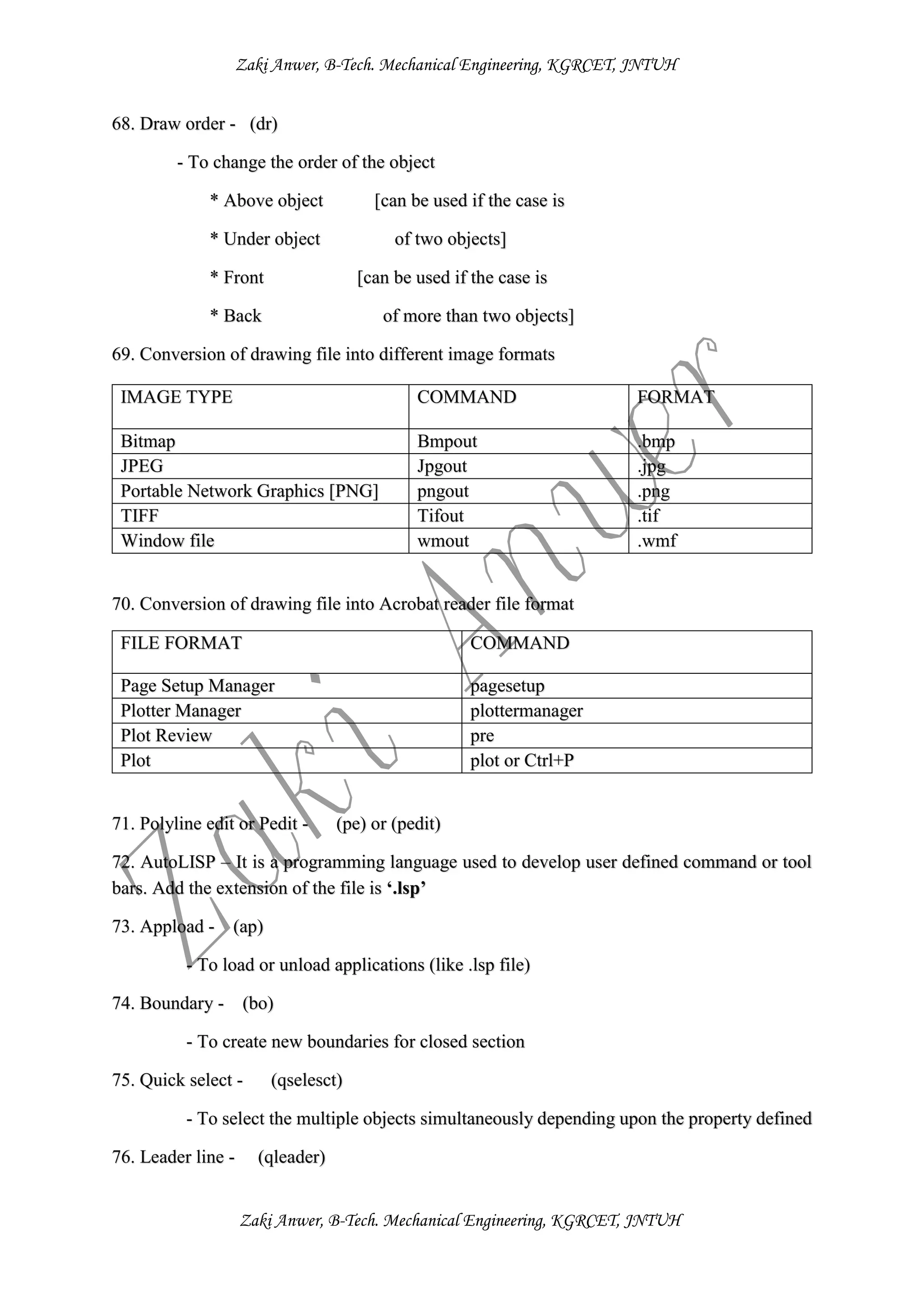 Zaki Anwer, B-Tech. Mechanical Engineering, KGRCET, JNTUH
Zaki Anwer, B-Tech. Mechanical Engineering, KGRCET, JNTUH
68. Draw order - (dr)
- To change the order of the object
* Above object [can be used if the case is
* Under object of two objects]
* Front [can be used if the case is
* Back of more than two objects]
69. Conversion of drawing file into different image formats
70. Conversion of drawing file into Acrobat reader file format
FILE FORMAT COMMAND
Page Setup Manager pagesetup
Plotter Manager plottermanager
Plot Review pre
Plot plot or Ctrl+P
71. Polyline edit or Pedit - (pe) or (pedit)
72. AutoLISP – It is a programming language used to develop user defined command or tool
bars. Add the extension of the file is ‘.lsp’
73. Appload - (ap)
- To load or unload applications (like .lsp file)
74. Boundary - (bo)
- To create new boundaries for closed section
75. Quick select - (qselesct)
- To select the multiple objects simultaneously depending upon the property defined
76. Leader line - (qleader)
IMAGE TYPE COMMAND FORMAT
Bitmap Bmpout .bmp
JPEG Jpgout .jpg
Portable Network Graphics [PNG] pngout .png
TIFF Tifout .tif
Window file wmout .wmf
 