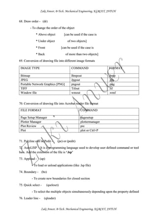 Zaki Anwer, B-Tech. Mechanical Engineering, KGRCET, JNTUH
Zaki Anwer, B-Tech. Mechanical Engineering, KGRCET, JNTUH
68. Draw order - (dr)
- To change the order of the object
* Above object [can be used if the case is
* Under object of two objects]
* Front [can be used if the case is
* Back of more than two objects]
69. Conversion of drawing file into different image formats
70. Conversion of drawing file into Acrobat reader file format
FILE FORMAT COMMAND
Page Setup Manager pagesetup
Plotter Manager plottermanager
Plot Review pre
Plot plot or Ctrl+P
71. Polyline edit or Pedit - (pe) or (pedit)
72. AutoLISP – It is a programming language used to develop user defined command or tool
bars. Add the extension of the file is ‘.lsp’
73. Appload - (ap)
- To load or unload applications (like .lsp file)
74. Boundary - (bo)
- To create new boundaries for closed section
75. Quick select - (qselesct)
- To select the multiple objects simultaneously depending upon the property defined
76. Leader line - (qleader)
IMAGE TYPE COMMAND FORMAT
Bitmap Bmpout .bmp
JPEG Jpgout .jpg
Portable Network Graphics [PNG] pngout .png
TIFF Tifout .tif
Window file wmout .wmf
 