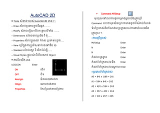 AutoCAD 2D
 Tools សំខាន់ៗរបស់ AutoCAD 2D មាន 7 :
- Draw សំរាប់គូរជាបន្ទ
ា ត់រឺអងកត់………
- Modify សំរាប់បងវិល បំបបក ផ្ល
ល ស់ទីតំង ……..
- Dimensions សំរាប់ចាប់របបវង រឺ មុំ……
- Properties សំរាប់ផតូរពណ
៌ កំរាស់ របភភទបន្ទ
ា ត់…..
- View ភរបើកនុងការបតូរទិសទាក់ទងភៅនឹង 3D
- Standard សំរាប់រកា រឺ ភបើកទំព័រថមី…….
- Visual Styles ផតូរពណ
៌ រឺភមើលសាច់ Object
 ការបិទភបើក UCS
UCSICON Enter
ON ភបើក
OFF បិទ
Noorigin មិនភោយវារត់ត
ORigin ភោយវារត់តម
Properties បកសំរួលវាតមតំរូវការ
 Command MVSteup
មុនចូលភៅដល់ការគូរគភរមាងបលង់ភយើងរតូវភរបើ
Command ភនេះជាមុនសិនភររេះវាមានតួន្ទទីសំរាប់កំណត់
ទំហំរកដាស់និងកំណត់មារតដា
ា នរបស់ការងារបដលភយើង
រតូវគូស ។
*ការភរបើរាស់
MVSetup Enter
N Enter
M Enter
កំនត់មារតដា
ា ន Enter
កំនត់ទំហំរកដាស់ទទឹង Enter
កំនត់ទំហំរកដាស់បភ្
ត យ Enter
*របភភពទំហំរកដាស់
A0 = 841 x 1189 = 2A1
A1 = 594 x 841 = 2A2
A2 = 420 x 594 = 2A3
A3 = 297 x 420 = 2A4
A4 = 210 x 297 = 2A5
 