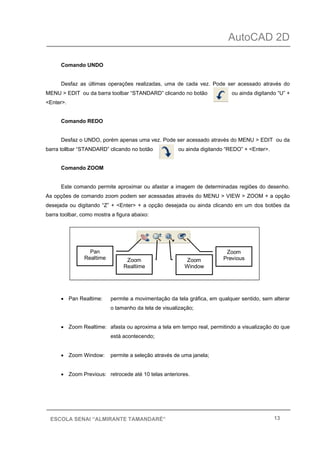 AutoCAD 2D
13ESCOLA SENAI “ALMIRANTE TAMANDARÉ”
Comando UNDO
Desfaz as últimas operações realizadas, uma de cada vez. Pode ser acessado através do
MENU > EDIT ou da barra toolbar “STANDARD” clicando no botão ou ainda digitando “U” +
<Enter>.
Comando REDO
Desfaz o UNDO, porém apenas uma vez. Pode ser acessado através do MENU > EDIT ou da
barra tollbar “STANDARD” clicando no botão ou ainda digitando “REDO” + <Enter>.
Comando ZOOM
Este comando permite aproximar ou afastar a imagem de determinadas regiões do desenho.
As opções de comando zoom podem ser acessadas através do MENU > VIEW > ZOOM + a opção
desejada ou digitando “Z” + <Enter> + a opção desejada ou ainda clicando em um dos botões da
barra toolbar, como mostra a figura abaixo:
• Pan Realtime: permite a movimentação da tela gráfica, em qualquer sentido, sem alterar
o tamanho da tela de visualização;
• Zoom Realtime: afasta ou aproxima a tela em tempo real, permitindo a visualização do que
está acontecendo;
• Zoom Window: permite a seleção através de uma janela;
• Zoom Previous: retrocede até 10 telas anteriores.
Pan
Realtime Zoom
Realtime
Zoom
Window
Zoom
Previous
 