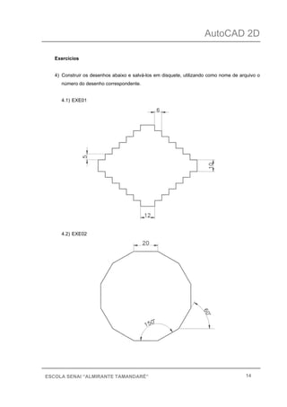 AutoCAD 2D
14ESCOLA SENAI “ALMIRANTE TAMANDARÉ”
Exercícios
4) Construir os desenhos abaixo e salvá-los em disquete, utilizando como nome de arquivo o
número do desenho correspondente.
4.1) EXE01
4.2) EXE02
 