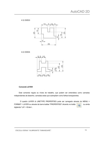 AutoCAD 2D
15ESCOLA SENAI “ALMIRANTE TAMANDARÉ”
4.3) EXE03
4.4) EXE04
Comando LAYER
Este comando regula os níveis de trabalho, que podem ser entendidos como camadas
independentes de desenho, camadas estas que sobrepõem como folhas transparentes.
O quadro LAYER & LINETYPE PROPERTIES pode ser carregado através do MENU >
FORMAT > LAYER ou através da barra toolbar "PROPERTIES" clicando no botão ou ainda
digitando “LA”+ <Enter>.
 