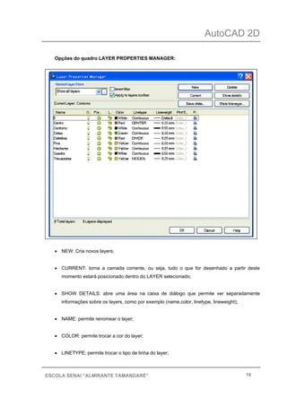 AutoCAD 2D
16ESCOLA SENAI “ALMIRANTE TAMANDARÉ”
Opções do quadro LAYER PROPERTIES MANAGER:
• NEW: Cria novos layers;
• CURRENT: torna a camada corrente, ou seja, tudo o que for desenhado a partir deste
momento estará posicionado dentro do LAYER selecionado;
• SHOW DETAILS: abre uma área na caixa de diálogo que permite ver separadamente
informações sobre os layers, como por exemplo (name,color, linetype, lineweight);
• NAME: permite renomear o layer;
• COLOR: permite trocar a cor do layer;
• LINETYPE: permite trocar o tipo de linha do layer;
 