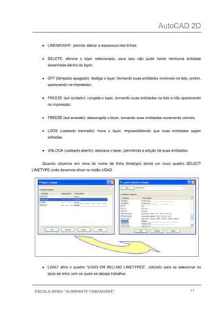 AutoCAD 2D
17ESCOLA SENAI “ALMIRANTE TAMANDARÉ”
• LINEWEIGHT: permite alterar a espessura das linhas;
• DELETE: elimina o layer selecionado, para isso não pode haver nenhuma entidade
desenhada dentro do layer;
• OFF (lâmpada apagada): desliga o layer, tornando suas entidades invisíveis na tela, porém,
aparecendo na impressão;
• FREEZE (sol azulado): congela o layer, tornando suas entidades na tela e não aparecendo
na impressão;
• FREEZE (sol amarelo): descongela o layer, tornando suas entidades novamente visíveis;
• LOCK (cadeado trancado): trava o layer, impossibilitando que suas entidades sejam
editadas;
• UNLOCK (cadeado aberto): destrava o layer, permitindo a edição de suas entidades.
Quando clicamos em cima do nome da linha (linetype) abrirá um novo quadro SELECT
LINETYPE onde devemos clicar no botão LOAD.
• LOAD: abre o quadro “LOAD OR RELOAD LINETYPES”, utilizado para se selecionar os
tipos de linha com os quais se deseja trabalhar.
 