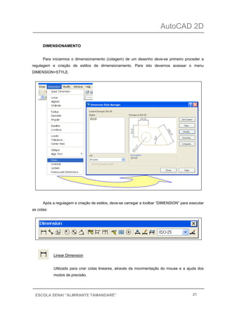 AutoCAD 2D
21ESCOLA SENAI “ALMIRANTE TAMANDARÉ”
DIMENSIONAMENTO
Para iniciarmos o dimensionamento (cotagem) de um desenho deve-se primeiro proceder a
regulagem e criação de estilos de dimensionamento. Para isto devemos acessar o menu
DIMENSION>STYLE.
Após a regulagem e criação de estilos, deve-se carregar a toolbar “DIMENSION” para executar
as cotas:
Linear Dimension
Utilizado para criar cotas lineares, através da movimentação do mouse e a ajuda dos
modos de precisão.
 