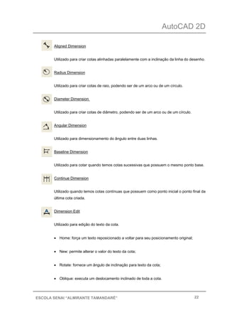 AutoCAD 2D
22ESCOLA SENAI “ALMIRANTE TAMANDARÉ”
Aligned Dimension
Utilizado para criar cotas alinhadas paralelamente com a inclinação da linha do desenho.
Radius Dimension
Utilizado para criar cotas de raio, podendo ser de um arco ou de um círculo.
Diameter Dimension
Utilizado para criar cotas de diâmetro, podendo ser de um arco ou de um círculo.
Angular Dimension
Utilizado para dimensionamento do ângulo entre duas linhas.
Baseline Dimension
Utilizado para cotar quando temos cotas sucessivas que possuem o mesmo ponto base.
Continue Dimension
Utilizado quando temos cotas contínuas que possuem como ponto inicial o ponto final da
última cota criada.
Dimension Edit
Utilizado para edição do texto da cota.
• Home: força um texto reposicionado a voltar para seu posicionamento original;
• New: permite alterar o valor do texto da cota;
• Rotate: fornece um ângulo de inclinação para texto da cota;
• Oblique: executa um deslocamento inclinado de toda a cota.
 