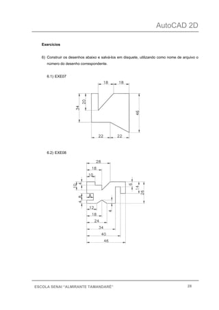 AutoCAD 2D
28ESCOLA SENAI “ALMIRANTE TAMANDARÉ”
Exercícios
6) Construir os desenhos abaixo e salvá-los em disquete, utilizando como nome de arquivo o
número do desenho correspondente.
6.1) EXE07
6.2) EXE08
 