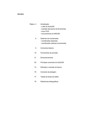 Sumário
Página 4 Inicialização
- a tela do AutoCAD
- inserção das barras de ferramentas
- menu FILE
- funcionamento do MOUSE
8 Sistemas de coordenadas
- coordenadas absolutas
- coordenadas relativas (incremental)
9 Comandos básicos
18 Ferramentas de precisão
21 Dimensionamento
63 Principais comandos do AutoCAD
74 Definição e inserção de blocos
76 Comando de plotagem
77 Tabela de teclas de atalho
78 Referências bibliográficas
 