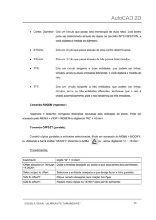 AutoCAD 2D
30ESCOLA SENAI “ALMIRANTE TAMANDARÉ”
• Center, Diameter: Cria um círculo que passa pela intersecção de duas retas. Este centro
pode ser determinado através de objeto de precisão INTERSECTION, e
você digitará a medida do diâmetro;
• 2 Points: Cria um círculo que passa através de dois pontos determinados;
• 3 Points: Cria um círculo que passa através de três pontos determinados;
• TTR: Cria um círculo tangente a duas entidades, que podem ser linhas,
círculos, arcos ou duas entidades diferentes; e você digitará a medida do
raio;
• TTT: Cria um círculo tangente a três entidades, que podem ser linhas,
círculos, arcos ou três entidades diferentes, lembre-se que o raio é
criado automaticamente, pois o raio tangência as três entidades.
Comando REGEN (regenerar)
Regenera o desenho, corrigindo distorções causadas pela utilização do zoom. Pode ser
acessado pelo MENU > VIEW > REGEN ou digitando “RE” + <Enter>.
Comando OFFSET (paralela)
Constrói cópias paralelas a entidades selecionadas. Pode ser acessado do MENU > MODIFY,
ou utilizando a barra toolbar “MODIFY” clicando no botão ou , ainda, digitando “O” + <Enter>.
Procedimentos:
Command: Digite “O” + <Enter>
Offset distance or Through
<1.0000>:
Digite a medida desejada ou aceite a que está dentro dos parênteses.
Select object to offset: Selecione a entidade desejada a que deseja fazer a linha paralela.
Side to offset?: Clique no lado desejado para criação da cópia
Side to offset?: Realize mais cópias ou <Enter> para sair do comando.
 