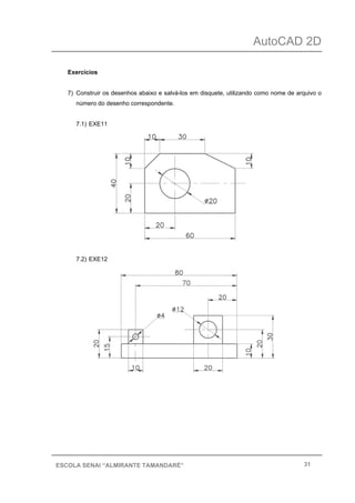 AutoCAD 2D
31ESCOLA SENAI “ALMIRANTE TAMANDARÉ”
Exercícios
7) Construir os desenhos abaixo e salvá-los em disquete, utilizando como nome de arquivo o
número do desenho correspondente.
7.1) EXE11
7.2) EXE12
 