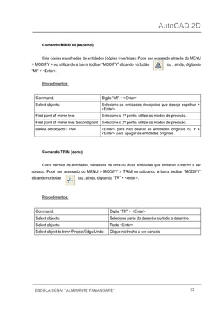 AutoCAD 2D
32ESCOLA SENAI “ALMIRANTE TAMANDARÉ”
Comando MIRROR (espelho)
Cria cópias espelhadas de entidades (cópias invertidas). Pode ser acessado através do MENU
> MODIFY > ou utilizando a barra toolbar “MODIFY” clicando no botão ou , ainda, digitando
“MI” + <Enter>.
Procedimentos:
Command: Digite “MI” + <Enter>
Select objects: Selecione as entidades desejadas que deseja espelhar +
<Enter>
First point of mirror line: Selecione o 1º ponto, utilize os modos de precisão.
First point of mirror line: Second point Selecione o 2º ponto, utilize os modos de precisão.
Delete old objects? <N> <Enter> para não deletar as entidades originais ou Y +
<Enter> para apagar as entidades originais.
Comando TRIM (corte)
Corta trechos de entidades, necessita de uma ou duas entidades que limitarão o trecho a ser
cortado. Pode ser acessado do MENU > MODIFY > TRIM ou utilizando a barra toolbar “MODIFY”
clicando no botão ou , ainda, digitando “TR” + <enter>.
Procedimentos:
Command: Digite “TR” + <Enter>
Select objects: Selecione parte do desenho ou todo o desenho.
Select objects: Tecle <Enter>
Select object to trim>/Project/Edge/Undo: Clique no trecho a ser cortado
 