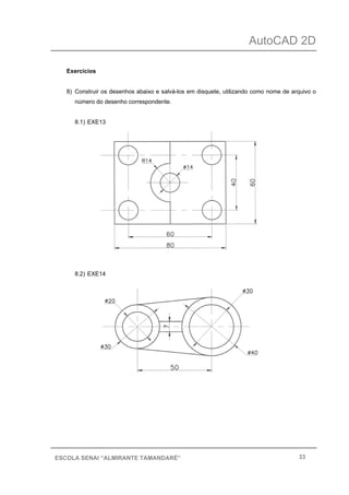 AutoCAD 2D
33ESCOLA SENAI “ALMIRANTE TAMANDARÉ”
Exercícios
8) Construir os desenhos abaixo e salvá-los em disquete, utilizando como nome de arquivo o
número do desenho correspondente.
8.1) EXE13
8.2) EXE14
 