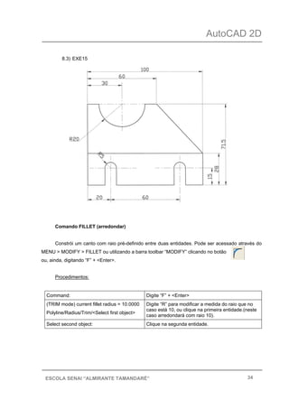 AutoCAD 2D
34ESCOLA SENAI “ALMIRANTE TAMANDARÉ”
8.3) EXE15
Comando FILLET (arredondar)
Constrói um canto com raio pré-definido entre duas entidades. Pode ser acessado através do
MENU > MODIFY > FILLET ou utilizando a barra toolbar “MODIFY” clicando no botão
ou, ainda, digitando “F” + <Enter>.
Procedimentos:
Command: Digite “F” + <Enter>
(TRIM mode) current fillet radius = 10.0000
Polyline/Radius/Trim/<Select first object>
Digite “R” para modificar a medida do raio que no
caso está 10, ou clique na primeira entidade.(neste
caso arredondará com raio 10).
Select second object: Clique na segunda entidade.
 