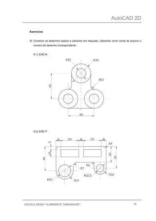 AutoCAD 2D
35ESCOLA SENAI “ALMIRANTE TAMANDARÉ”
Exercícios
9) Construir os desenhos abaixo e salvá-los em disquete, utilizando como nome de arquivo o
número do desenho correspondente.
9.1) EXE16
9.2) EXE17
 