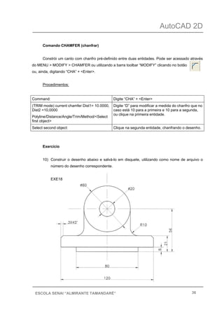 AutoCAD 2D
36ESCOLA SENAI “ALMIRANTE TAMANDARÉ”
Comando CHAMFER (chanfrar)
Constrói um canto com chanfro pré-definido entre duas entidades. Pode ser acessado através
do MENU > MODIFY > CHAMFER ou utilizando a barra toolbar “MODIFY” clicando no botão
ou, ainda, digitando “CHA” + <Enter>.
Procedimentos:
Command: Digite “CHA” + <Enter>
(TRIM mode) current chamfer Dist1= 10.0000,
Dist2 =10,0000
Polyline/Distance/Angle/Trim/Method/<Select
first object>
Digite “D” para modificar a medida do chanfro que no
caso está 10 para a primeira e 10 para a segunda,
ou clique na primeira entidade.
Select second object: Clique na segunda entidade, chanfrando o desenho.
Exercício
10) Construir o desenho abaixo e salvá-lo em disquete, utilizando como nome de arquivo o
número do desenho correspondente.
EXE18
 