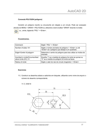 AutoCAD 2D
37ESCOLA SENAI “ALMIRANTE TAMANDARÉ”
Comando POLYGON (polígono)
Constrói um polígono inscrito ou circunscrito em relação a um círculo. Pode ser acessado
através do MENU > DRAW > POLYGON ou utilizando a barra toolbar “DRAW” clicando no botão
ou , ainda, digitando “POL” + <Enter>.
Procedimentos:
Command: Digite “ POL” + <Enter>
Number of sides <4> Digite o número de lados do polígono + <Enter> ou dê
<Enter> se o polígono que deseja é um quadrado.
Edge/<Center of polygon> Determine o centro do polígono para isso utilize os modos de
precisão.
Inscribed in circle/Circumscribed
about circle (I/C) <I>
Escolha “I” se a medida do polígono for entre as quinas ou
“C” se a medida do polígono for entre as faces.
Radius of circle: Digite o valor do raio do círculo imaginário + <Enter>.
Exercícios
11) Construir os desenhos abaixo e salvá-los em disquete, utilizando como nome de arquivo o
número do desenho correspondente.
11.1) EXE19
 