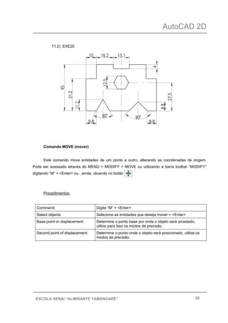 AutoCAD 2D
38ESCOLA SENAI “ALMIRANTE TAMANDARÉ”
11.2) EXE20
Comando MOVE (mover)
Este comando move entidades de um ponto a outro, alterando as coordenadas de origem.
Pode ser acessado através do MENU > MODIFY > MOVE ou utilizando a barra toolbar “MODIFY”
digitando “M” + <Enter> ou , ainda, clicando no botão
Procedimentos:
Command: Digite “M” + <Enter>
Select objects Selecione as entidades que deseja mover + <Enter>
Base point or displacement: Determine o ponto base por onde o objeto será arrastado,
utilize para isso os modos de precisão.
Second point of displacement: Determine o ponto onde o objeto será posicionado, utilize os
modos de precisão.
 