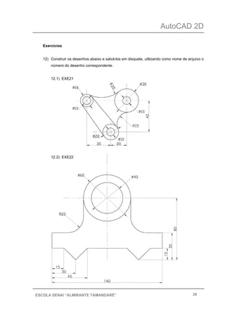 AutoCAD 2D
39ESCOLA SENAI “ALMIRANTE TAMANDARÉ”
Exercícios
12) Construir os desenhos abaixo e salvá-los em disquete, utilizando como nome de arquivo o
número do desenho correspondente.
12.1) EXE21
12.2) EXE22
 