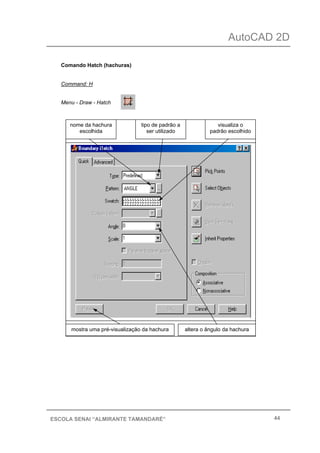 AutoCAD 2D
44ESCOLA SENAI “ALMIRANTE TAMANDARÉ”
Comando Hatch (hachuras)
Command: H
Menu - Draw - Hatch
tipo de padrão a
ser utilizado
nome da hachura
escolhida
visualiza o
padrão escolhido
mostra uma pré-visualização da hachura altera o ângulo da hachura
 