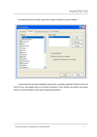 AutoCAD 2D
6ESCOLA SENAI “ALMIRANTE TAMANDARÉ”
Ao acessarmos este comando, aparecerá o quadro Customize e a guia Toolbars:
E para inserirmos as barras desejadas, basta ativar o quadrado localizado à frente do nome da
barra em que você deseja inserir em sua tela de desenho, é bom lembrar que quanto mais barras
tiverem na área de trabalho menor será o espaço para desenhar.
 
