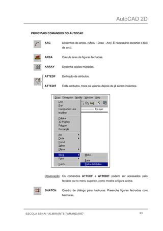 AutoCAD 2D
63ESCOLA SENAI “ALMIRANTE TAMANDARÉ”
PRINCIPAIS COMANDOS DO AUTOCAD
ARC Desenhos de arcos, (Menu - Draw - Arc). É necessário escolher o tipo
de arco.
AREA Calcula área de figuras fechadas.
ARRAY Desenha cópias múltiplas.
ATTEDF Definição de atributos.
ATTEDIT Edita atributos, troca os valores depois de já serem inseridos.
Observação: Os comandos ATTDEF e ATTEDIT podem ser acessados pelo
teclado ou no menu superior, como mostra a figura acima.
BHATCH Quadro de diálogo para hachuras. Preenche figuras fechadas com
hachuras.
 