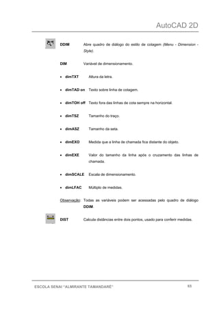 AutoCAD 2D
65ESCOLA SENAI “ALMIRANTE TAMANDARÉ”
DDIM Abre quadro de diálogo do estilo de cotagem (Menu - Dimension -
Style).
DIM Variável de dimensionamento.
• dimTXT Altura da letra.
• dimTAD on Texto sobre linha de cotagem.
• dimTOH off Texto fora das linhas de cota sempre na horizontal.
• dimTSZ Tamanho do traço.
• dimASZ Tamanho da seta.
• dimEXO Medida que a linha de chamada fica distante do objeto.
• dimEXE Valor do tamanho da linha após o cruzamento das linhas de
chamada.
• dimSCALE Escala de dimensionamento.
• dimLFAC Múltiplo de medidas.
Observação: Todas as variáveis podem ser acessadas pelo quadro de diálogo
DDIM.
DIST Calcula distâncias entre dois pontos, usado para conferir medidas.
 