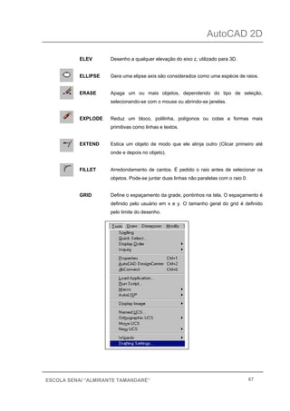 AutoCAD 2D
67ESCOLA SENAI “ALMIRANTE TAMANDARÉ”
ELEV Desenho a qualquer elevação do eixo z, utilizado para 3D.
ELLIPSE Gera uma elipse axis são considerados como uma espécie de raios.
ERASE Apaga um ou mais objetos, dependendo do tipo de seleção,
selecionando-se com o mouse ou abrindo-se janelas.
EXPLODE Reduz um bloco, polilinha, polígonos ou cotas a formas mais
primitivas como linhas e textos.
EXTEND Estica um objeto de modo que ele atinja outro (Clicar primeiro até
onde e depois no objeto).
FILLET Arredondamento de cantos. É pedido o raio antes de selecionar os
objetos. Pode-se juntar duas linhas não paralelas com o raio 0.
GRID Define o espaçamento da grade, pontinhos na tela. O espaçamento é
definido pelo usuário em x e y. O tamanho geral do grid é definido
pelo limite do desenho.
 