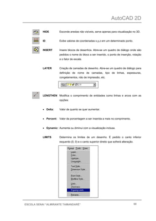 AutoCAD 2D
68ESCOLA SENAI “ALMIRANTE TAMANDARÉ”
HIDE Esconde arestas não visíveis, serve apenas para visualização no 3D.
ID Exibe valores de coordenadas x,y,z em um determinado ponto.
INSERT Insere blocos de desenhos. Abre-se um quadro de diálogo onde são
pedidos o nome do bloco a ser inserido, o ponto de inserção, rotação
e o fator de escala.
LAYER Criação de camadas de desenho. Abre-se um quadro de diálogo para
definição de nome de camadas, tipo de linhas, espessuras,
congelamentos, não de impressão, etc.
LENGTHEN Modifica o comprimento de entidades como linhas e arcos com as
opções:
• Delta: Valor de quanto se quer aumentar.
• Percent: Valor da porcentagem a ser inserida a mais no comprimento.
• Dynamic: Aumenta ou diminui com a visualização inclusa.
LIMITS Determina os limites de um desenho. É pedido o canto inferior
esquerdo (0, 0) e o canto superior direito que sofrerá alteração.
 
