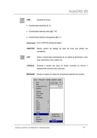 AutoCAD 2D
69ESCOLA SENAI “ALMIRANTE TAMANDARÉ”
LINE Geração de linhas.
• Coordenadas absolutas (X, Y)
• Coordenadas relativas polar (@C, <A)
• Coordenadas relativas retangulares (@X, Y)
Observação: Com o ORTHO (ortogonal) ligado.
LINETYPE Mostra quadro de diálogo de tipos de linha que podem ser
carregados.
LIST Exibe a maioria das propriedades de um objeto já desenhado, como
layer, geometria, cores, estilos, etc.
LTSCALE Controla a escala dos tipos de linhas, aumenta ou diminui o
espaçamento de linhas não contínuas.
MEASURE Divide um objeto em partes de comprimento definido com pontos.
 