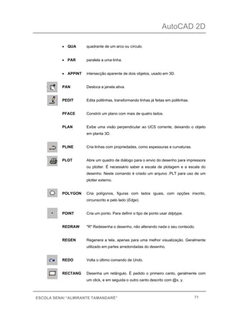 AutoCAD 2D
71ESCOLA SENAI “ALMIRANTE TAMANDARÉ”
• QUA quadrante de um arco ou círculo.
• PAR paralela a uma linha.
• APPINT intersecção aparente de dois objetos, usado em 3D.
PAN Desloca a janela ativa.
PEDIT Edita polilinhas, transformando linhas já feitas em polilinhas.
PFACE Constrói um plano com mais de quatro lados.
PLAN Exibe uma visão perpendicular ao UCS corrente, deixando o objeto
em planta 3D.
PLINE Cria linhas com propriedades, como espessuras e curvaturas.
PLOT Abre um quadro de diálogo para o envio do desenho para impressora
ou plotter. É necessário saber a escala de plotagem e a escala do
desenho. Neste comando é criado um arquivo .PLT para uso de um
plotter externo.
POLYGON Cria polígonos, figuras com lados iguais, com opções inscrito,
circunscrito e pelo lado (Edge).
POINT Cria um ponto. Para definir o tipo de ponto usar ddptype.
REDRAW "R" Redesenha o desenho, não alterando nada o seu conteúdo.
REGEN Regenera a tela, apenas para uma melhor visualização. Geralmente
utilizado em partes arredondadas do desenho.
REDO Volta o último comando de Undo.
RECTANG Desenha um retângulo. É pedido o primeiro canto, geralmente com
um click, e em seguida o outro canto descrito com @x, y.
 