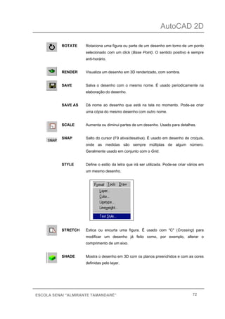 AutoCAD 2D
72ESCOLA SENAI “ALMIRANTE TAMANDARÉ”
ROTATE Rotaciona uma figura ou parte de um desenho em torno de um ponto
selecionado com um click (Base Point). O sentido positivo é sempre
anti-horário.
RENDER Visualiza um desenho em 3D renderizado, com sombra.
SAVE Salva o desenho com o mesmo nome. É usado periodicamente na
elaboração do desenho.
SAVE AS Dá nome ao desenho que está na tela no momento. Pode-se criar
uma cópia do mesmo desenho com outro nome.
SCALE Aumenta ou diminui partes de um desenho. Usado para detalhes.
SNAP Salto do cursor (F9 ativa/desativa). É usado em desenho de croquis,
onde as medidas são sempre múltiplas de algum número.
Geralmente usado em conjunto com o Grid.
STYLE Define o estilo da letra que irá ser utilizada. Pode-se criar vários em
um mesmo desenho.
STRETCH Estica ou encurta uma figura. É usado com "C" (Crossing) para
modificar um desenho já feito como, por exemplo, alterar o
comprimento de um eixo.
SHADE Mostra o desenho em 3D com os planos preenchidos e com as cores
definidas pelo layer.
 