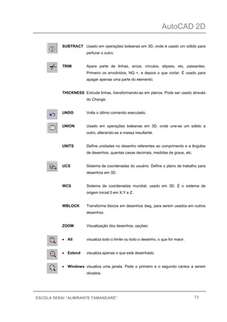 AutoCAD 2D
73ESCOLA SENAI “ALMIRANTE TAMANDARÉ”
SUBTRACT Usado em operações boleanas em 3D, onde é usado um sólido para
perfurar o outro.
TRIM Apara parte de linhas, arcos, círculos, elipses, etc, passantes.
Primeiro os envolvidos, NQ +, e depois o que cortar. É usado para
apagar apenas uma parte do elemento.
THICKNESS Extruda linhas, transformando-as em planos. Pode ser usado através
do Change.
UNDO Volta o último comando executado.
UNION Usado em operações boleanas em 3D, onde une-se um sólido a
outro, alterando-se a massa resultante.
UNITS Define unidades no desenho referentes ao comprimento e a ângulos
de desenhos, quantas casas decimais, medidas de graus, etc.
UCS Sistema de coordenadas do usuário. Define o plano de trabalho para
desenhos em 3D.
WCS Sistema de coordenadas mundial, usado em 3D. É o sistema de
origem inicial 0 em X,Y e Z.
WBLOCK Transforma blocos em desenhos dwg, para serem usados em outros
desenhos.
ZOOM Visualização dos desenhos, opções:
• All visualiza todo o limite ou todo o desenho, o que for maior.
• Extend visualiza apenas o que está desenhado.
• Windows visualiza uma janela. Pede o primeiro e o segundo cantos a serem
clicados.
 