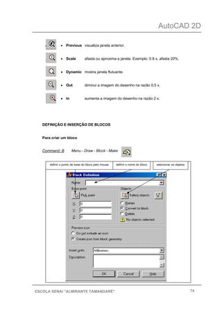AutoCAD 2D
74ESCOLA SENAI “ALMIRANTE TAMANDARÉ”
• Previous visualiza janela anterior.
• Scale afasta ou aproxima a janela. Exemplo: 0.8 x, afasta 20%.
• Dynamic mostra janela flutuante.
• Out diminui a imagem do desenho na razão 0,5 x.
• In aumenta a imagem do desenho na razão 2 x.
DEFINIÇÃO E INSERÇÃO DE BLOCOS
Para criar um bloco
Command: B Menu - Draw - Block - Make
definir o nome do blocodefinir o ponto de base do bloco pelo mouse selecionar os objetos
 