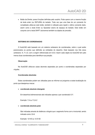 AutoCAD 2D
8ESCOLA SENAI “ALMIRANTE TAMANDARÉ”
• Botão da Direita: possui funções definidas pelo usuário. Pode operar com a mesma função
da tecla enter (ou RETURN) do teclado. Toda vez que uma fase de um comando for
completada utiliza-se este botão, também é utilizado para repetir o último comando dado,
assim como a tecla Enter ou Spacebar (barra de espaço) do teclado. Este botão em
conjunto com a tecla SHIFT acionamos também os objetos de precisão.
SISTEMAS DE COORDENADAS
O AutoCAD está baseado em um sistema cartesiano de coordenadas, sobre o qual serão
posicionados os pontos que definirão as entidades do desenho. Está baseado nos três eixos
cartesiano: X, Y e Z, com a origem referenciada em 0,0,0. Assim cada objeto do AutoCAD tem pelo
menos duas coordenadas para identificar sua posição.
Observação
No AutoCAD utiliza-se casas decimais separadas por ponto e coordenadas separadas por
vírgulas.
Coordenadas absolutas
Estas coordenadas podem ser utilizadas para se informar ao programa a exata localização do
ponto que desejamos marcar.
• coordenada absoluta retangular
Em desenhos bidimensionais são indicados apenas o par coordenado X,Y.
Exemplo: 7,4 ou 7.5,4.2
• coordenada absoluta polar
São indicadas através de distância e ângulo que o segmento forma com a horizontal, sendo
indicado como: D<A
Exemplo: 12<45 ou 12.5<30
 