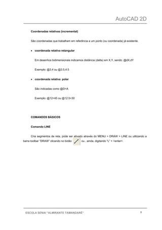 AutoCAD 2D
9ESCOLA SENAI “ALMIRANTE TAMANDARÉ”
Coordenadas relativas (incremental)
São coordenadas que trabalham em referência a um ponto (ou coordenada) já existente.
• coordenada relativa retangular
Em desenhos bidimensionais indicamos distância (delta) em X,Y, sendo: @dX,dY
Exemplo: @3,4 ou @3.5,4.5
• coordenada relativa polar
São indicadas como @D<A
Exemplo: @12<45 ou @12.5<30
COMANDOS BÁSICOS
Comando LINE
Cria segmentos de reta, pode ser ativado através do MENU > DRAW > LINE ou utilizando a
barra toolbar “DRAW” clicando no botão ou , ainda, digitando “L” + <enter>.
 