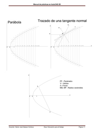 Manual de prácticas en AutoCAD 2D




    Parábola                                                               Trazado de una tangente normal
                                                                                                                                 Q
                                                                                            d
                                                                                                                                                 T
                                                                                                            N




                                                                                           D                         M




               1   2   3   4   5   6   7   8       9   10   11   12   13      14                            1    2   3   4   5   6   7   8   9   10   11   12   13   14   x
P   V      F                                                                                    P   V   F




                                               d




                                                                                                                PF - Parámetro
                                                                                                                V - Vértice
                                                                          S                                     d - Focos
                                                                                                                MD, MF - Radios vectoriales


                                                                                                                                     x
                                                   P    V             F




                                                                                            Z




    Docente: Héctor José Salazar Córdova                                           Área: Educación para el trabajo                                         Página 11
 