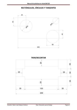 Manual de prácticas en AutoCAD 2D


                        RECTÁNGULOS, CÍRCULOS Y TANGENTES


                        40
        40




                                                                            30
                                                                           Ø
                                 60
                                Ø




                                                                                    40
                                                                               60
                                                 200




                                        TRIM/RECORTAR
                                                       25




                                                                                                 35
                  25                                                                 25
                                                                                                 30
                                                                                                 35
                                                       25




                     35                                130                          35

                                                       200




Docente: Héctor José Salazar Córdova           Área: Educación para el trabajo            Página 3
 