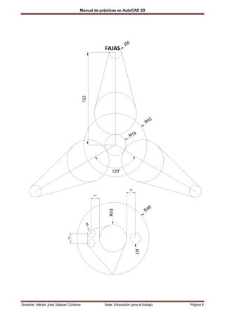 Manual de prácticas en AutoCAD 2D




                                                               R8
                                                  FAJAS




                                       123




                                                                                 2
                                                                            R4

                                                                       4
                                                                  R1




                                                      120°



                                                                 12

                                             11



                                                                                 8
                                                                            R4
                                                     R18
                                        R5
                            13




                                                                       R7




Docente: Héctor José Salazar Córdova              Área: Educación para el trabajo    Página 6
 