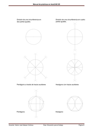 Manual de prácticas en AutoCAD 2D




           División de una circunferencia en                      División de una circunferencia en cuatro
           dos partes iguales.                                    partes iguales.




           Pentágono a través de trazos auxiliares                Hexágono con trazos auxiliares




           Pentágono                                              Hexágono




Docente: Héctor José Salazar Córdova           Área: Educación para el trabajo                   Página 8
 
