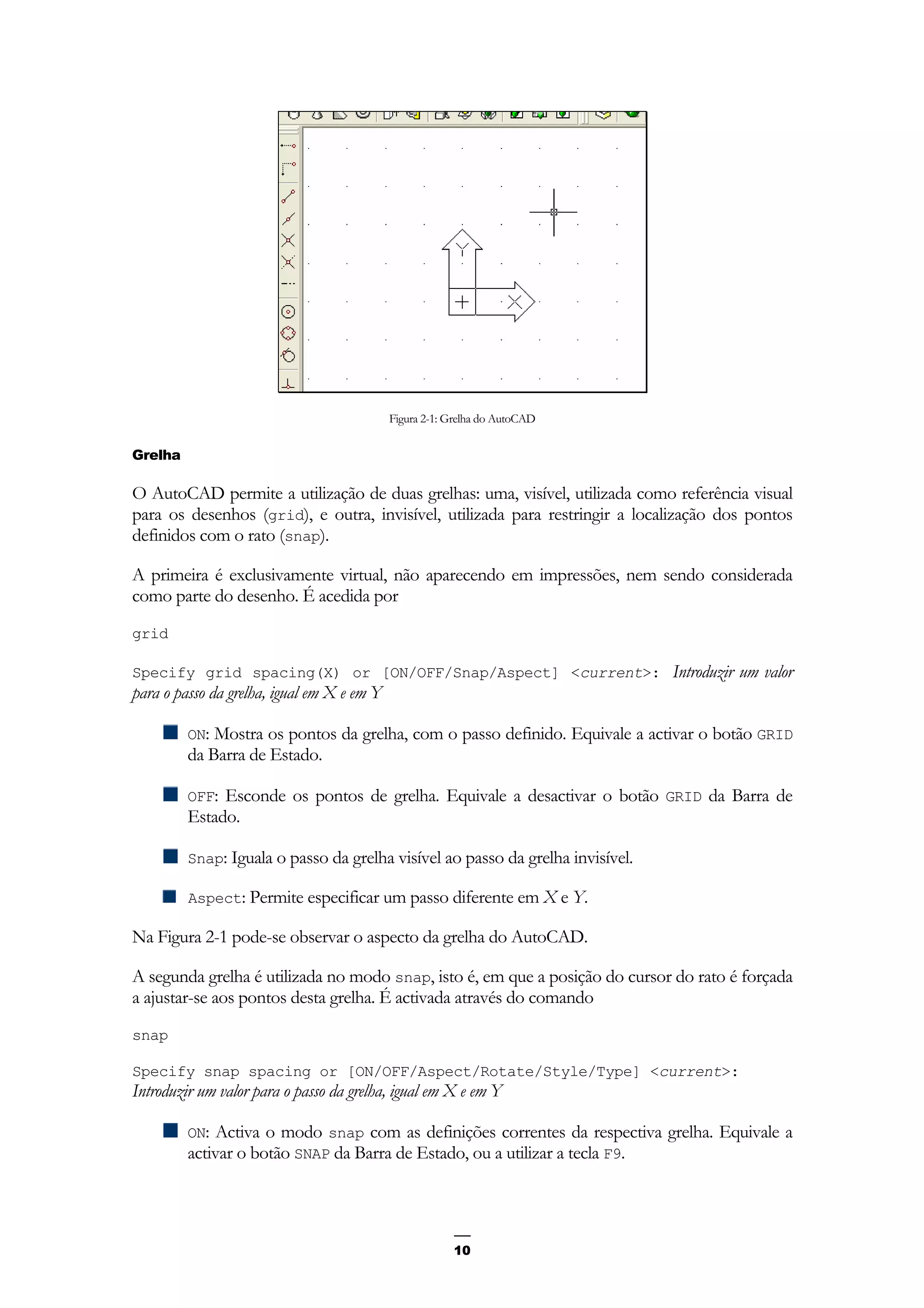 10
Figura 2-1: Grelha do AutoCAD
Grelha
O AutoCAD permite a utilização de duas grelhas: uma, visível, utilizada como referência visual
para os desenhos (grid), e outra, invisível, utilizada para restringir a localização dos pontos
definidos com o rato (snap).
A primeira é exclusivamente virtual, não aparecendo em impressões, nem sendo considerada
como parte do desenho. É acedida por
grid
Specify grid spacing(X) or [ON/OFF/Snap/Aspect] <current>: Introduzir um valor
para o passo da grelha, igual em X e em Y
ON: Mostra os pontos da grelha, com o passo definido. Equivale a activar o botão GRID
da Barra de Estado.
OFF: Esconde os pontos de grelha. Equivale a desactivar o botão GRID da Barra de
Estado.
Snap: Iguala o passo da grelha visível ao passo da grelha invisível.
Aspect: Permite especificar um passo diferente em X e Y.
Na Figura 2-1 pode-se observar o aspecto da grelha do AutoCAD.
A segunda grelha é utilizada no modo snap, isto é, em que a posição do cursor do rato é forçada
a ajustar-se aos pontos desta grelha. É activada através do comando
snap
Specify snap spacing or [ON/OFF/Aspect/Rotate/Style/Type] <current>:
Introduzir um valor para o passo da grelha, igual em X e em Y
ON: Activa o modo snap com as definições correntes da respectiva grelha. Equivale a
activar o botão SNAP da Barra de Estado, ou a utilizar a tecla F9.
 