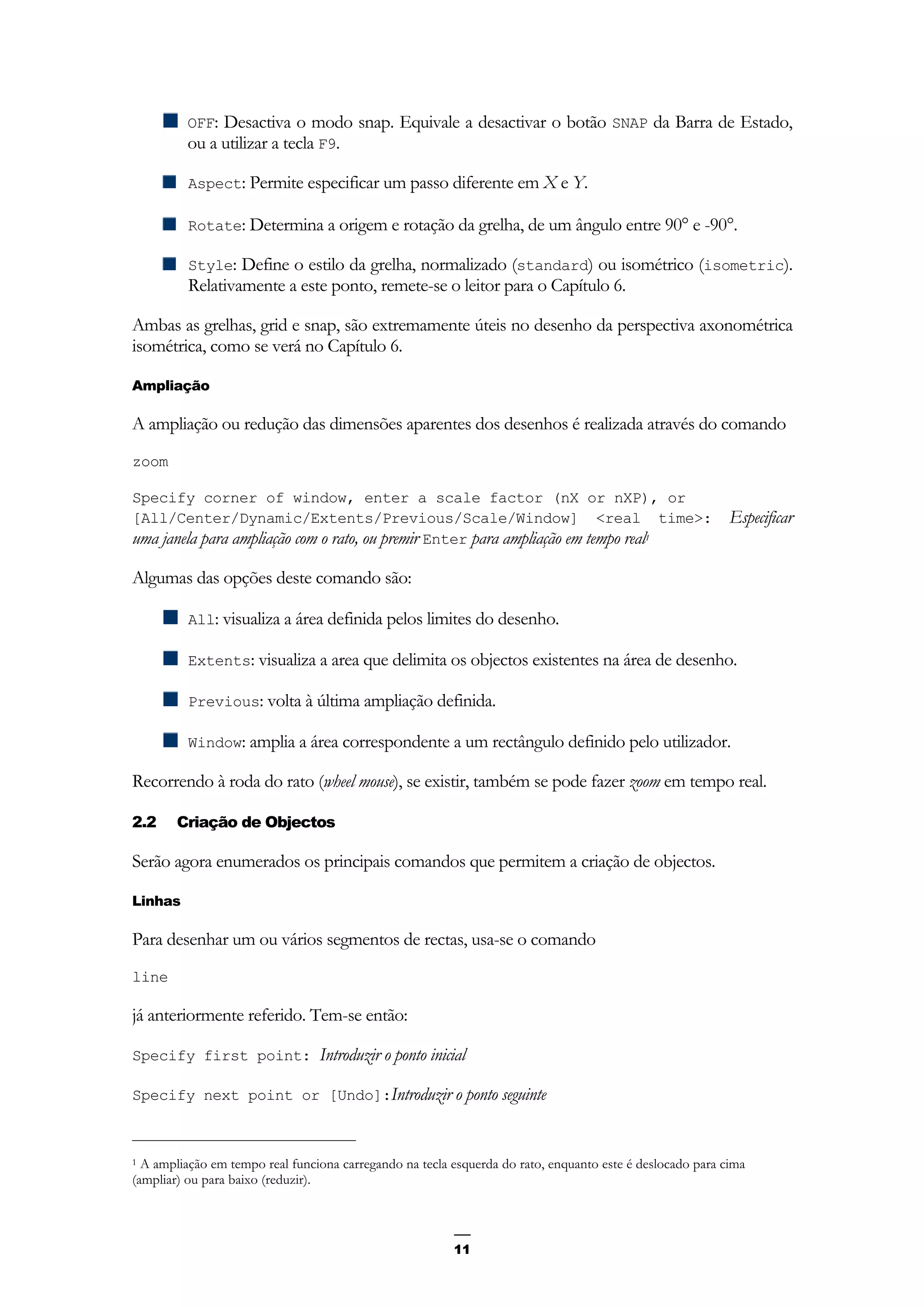 11
OFF: Desactiva o modo snap. Equivale a desactivar o botão SNAP da Barra de Estado,
ou a utilizar a tecla F9.
Aspect: Permite especificar um passo diferente em X e Y.
Rotate: Determina a origem e rotação da grelha, de um ângulo entre 90° e -90°.
Style: Define o estilo da grelha, normalizado (standard) ou isométrico (isometric).
Relativamente a este ponto, remete-se o leitor para o Capítulo 6.
Ambas as grelhas, grid e snap, são extremamente úteis no desenho da perspectiva axonométrica
isométrica, como se verá no Capítulo 6.
Ampliação
A ampliação ou redução das dimensões aparentes dos desenhos é realizada através do comando
zoom
Specify corner of window, enter a scale factor (nX or nXP), or
[All/Center/Dynamic/Extents/Previous/Scale/Window] <real time>: Especificar
uma janela para ampliação com o rato, ou premir Enter para ampliação em tempo real1
Algumas das opções deste comando são:
All: visualiza a área definida pelos limites do desenho.
Extents: visualiza a area que delimita os objectos existentes na área de desenho.
Previous: volta à última ampliação definida.
Window: amplia a área correspondente a um rectângulo definido pelo utilizador.
Recorrendo à roda do rato (wheel mouse), se existir, também se pode fazer zoom em tempo real.
2.2 Criação de Objectos
Serão agora enumerados os principais comandos que permitem a criação de objectos.
Linhas
Para desenhar um ou vários segmentos de rectas, usa-se o comando
line
já anteriormente referido. Tem-se então:
Specify first point: Introduzir o ponto inicial
Specify next point or [Undo]:Introduzir o ponto seguinte
1 A ampliação em tempo real funciona carregando na tecla esquerda do rato, enquanto este é deslocado para cima
(ampliar) ou para baixo (reduzir).
 