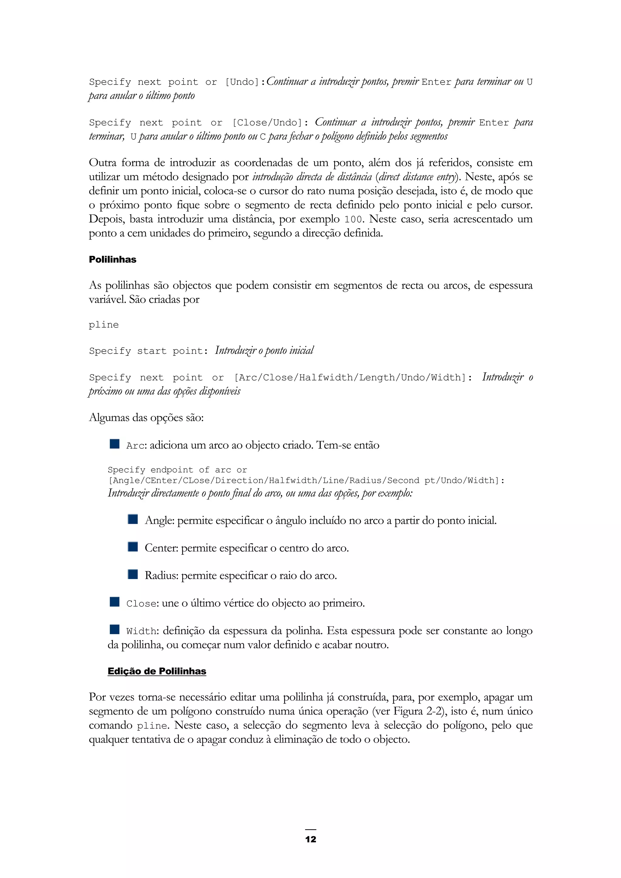 12
Specify next point or [Undo]:Continuar a introduzir pontos, premir Enter para terminar ou U
para anular o último ponto
Specify next point or [Close/Undo]: Continuar a introduzir pontos, premir Enter para
terminar, U para anular o último ponto ou C para fechar o polígono definido pelos segmentos
Outra forma de introduzir as coordenadas de um ponto, além dos já referidos, consiste em
utilizar um método designado por introdução directa de distância (direct distance entry). Neste, após se
definir um ponto inicial, coloca-se o cursor do rato numa posição desejada, isto é, de modo que
o próximo ponto fique sobre o segmento de recta definido pelo ponto inicial e pelo cursor.
Depois, basta introduzir uma distância, por exemplo 100. Neste caso, seria acrescentado um
ponto a cem unidades do primeiro, segundo a direcção definida.
Polilinhas
As polilinhas são objectos que podem consistir em segmentos de recta ou arcos, de espessura
variável. São criadas por
pline
Specify start point: Introduzir o ponto inicial
Specify next point or [Arc/Close/Halfwidth/Length/Undo/Width]: Introduzir o
próximo ou uma das opções disponíveis
Algumas das opções são:
Arc: adiciona um arco ao objecto criado. Tem-se então
Specify endpoint of arc or
[Angle/CEnter/CLose/Direction/Halfwidth/Line/Radius/Second pt/Undo/Width]:
Introduzir directamente o ponto final do arco, ou uma das opções, por exemplo:
Angle: permite especificar o ângulo incluído no arco a partir do ponto inicial.
Center: permite especificar o centro do arco.
Radius: permite especificar o raio do arco.
Close: une o último vértice do objecto ao primeiro.
Width: definição da espessura da polinha. Esta espessura pode ser constante ao longo
da polilinha, ou começar num valor definido e acabar noutro.
Edição de Polilinhas
Por vezes torna-se necessário editar uma polilinha já construída, para, por exemplo, apagar um
segmento de um polígono construído numa única operação (ver Figura 2-2), isto é, num único
comando pline. Neste caso, a selecção do segmento leva à selecção do polígono, pelo que
qualquer tentativa de o apagar conduz à eliminação de todo o objecto.
 